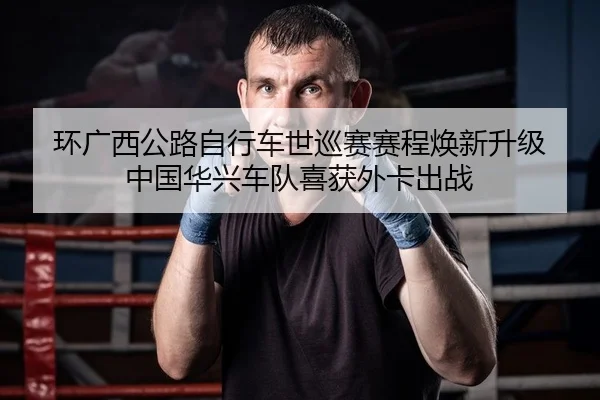 环广西公路自行车世巡赛赛程焕新升级 中国华兴车队喜获外卡出战