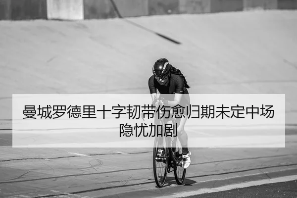 曼城罗德里十字韧带伤愈归期未定中场隐忧加剧